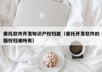 委托軟件開發(fā)知識(shí)產(chǎn)權(quán)歸屬（委托開發(fā)軟件的版權(quán)歸誰(shuí)所有）